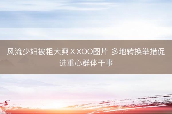 风流少妇被粗大爽ⅩXOO图片 多地转换举措促进重心群体干事