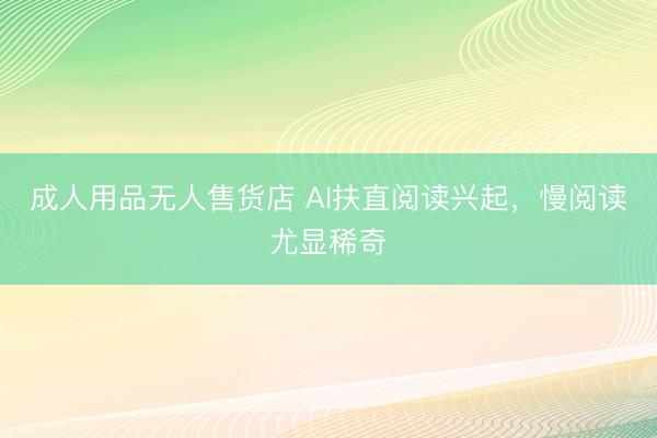 成人用品无人售货店 AI扶直阅读兴起，慢阅读尤显稀奇