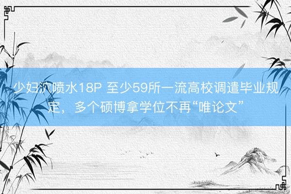 少妇泬喷水18P 至少59所一流高校调遣毕业规定，多个硕博拿学位不再“唯论文”