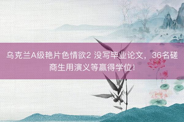 乌克兰A级艳片色情欲2 没写毕业论文,36名磋商生用演义等赢得学位!