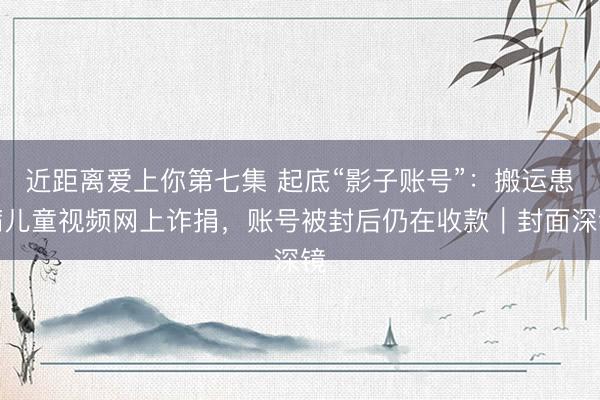 近距离爱上你第七集 起底“影子账号”:搬运患病儿童视频网上诈捐,账号被封后仍在收款|封面深镜