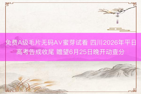 免费A级毛片无码A∨蜜芽试看 四川2026年平日高考告成收尾 瞻望6月25日晚开动查分