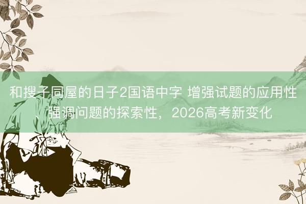 和搜子同屋的日子2国语中字 增强试题的应用性、强调问题的探索性，2026高考新变化