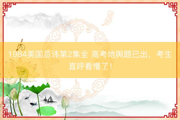 1984美国忌讳第2集全 高考地舆题已出，考生直呼看懵了！