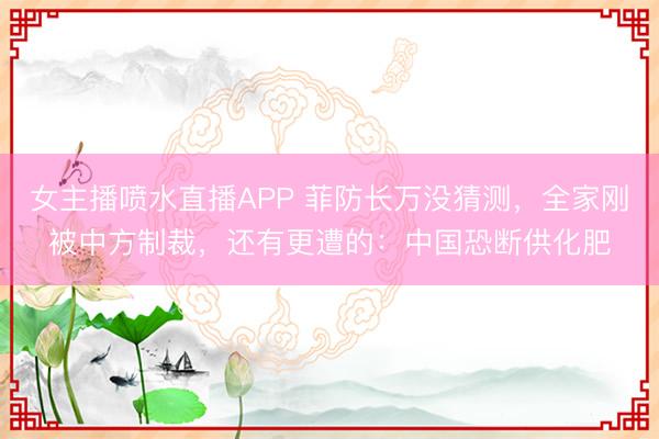 女主播喷水直播APP 菲防长万没猜测，全家刚被中方制裁，还有更遭的：中国恐断供化肥