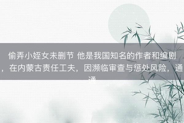 偷弄小姪女未删节 他是我国知名的作者和编剧，在内蒙古责任工夫，因濒临审查与惩处风险，通