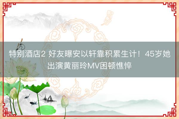 特别酒店2 好友曝安以轩靠积累生计！45岁她出演黄丽玲MV困顿憔悴