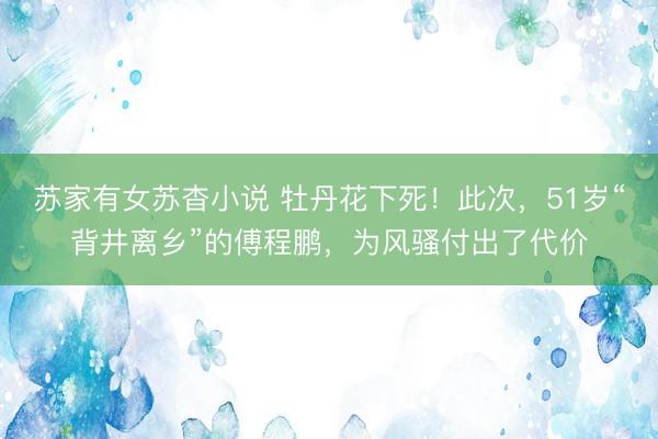 苏家有女苏杳小说 牡丹花下死！此次，51岁“背井离乡”的傅程鹏，为风骚付出了代价