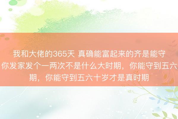 我和大佬的365天 真确能富起来的齐是能守住钱的东谈主,你发家发个一两次不是什么大时期,你能守到五六十岁才是真时期