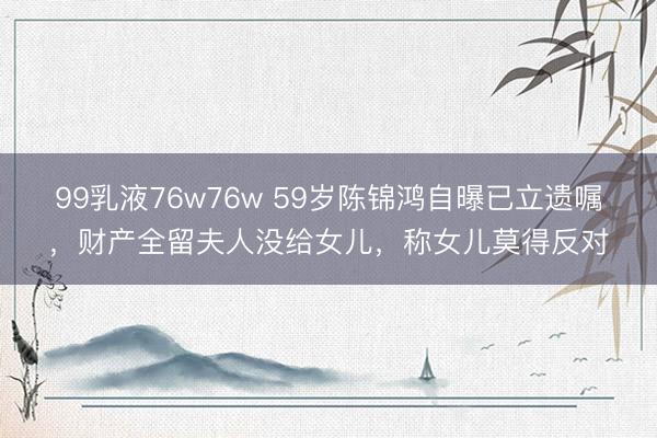 99乳液76w76w 59岁陈锦鸿自曝已立遗嘱，财产全留夫人没给女儿，称女儿莫得反对