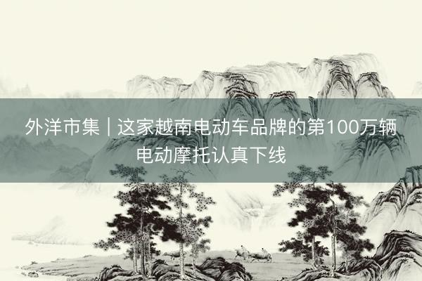外洋市集 | 这家越南电动车品牌的第100万辆电动摩托认真下线