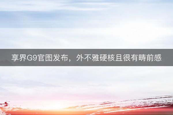 享界G9官图发布，外不雅硬核且很有畴前感