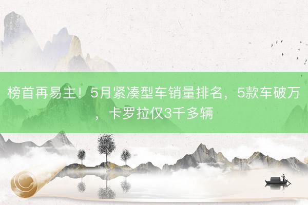 榜首再易主！5月紧凑型车销量排名，5款车破万，卡罗拉仅3千多辆