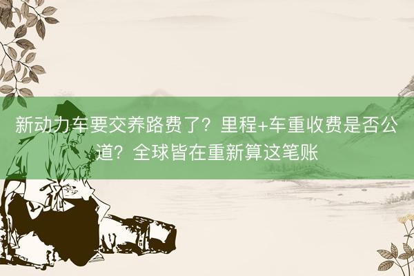 新动力车要交养路费了？里程+车重收费是否公道？全球皆在重新算这笔账