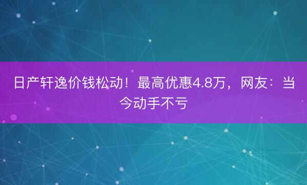 日产轩逸价钱松动!最高优惠4.8万,网友:当今动手不亏