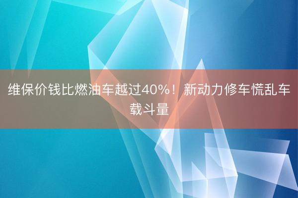 维保价钱比燃油车越过40%！新动力修车慌乱车载斗量