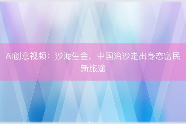 AI创意视频：沙海生金，中国治沙走出身态富民新旅途