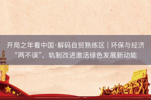 开局之年看中国·解码自贸熟练区 | 环保与经济“两不误”，轨制改进激活绿色发展新动能