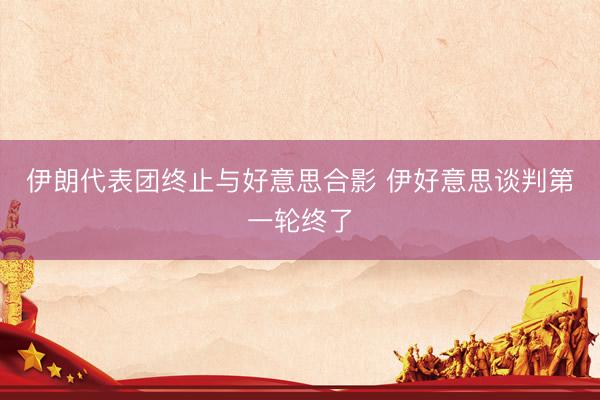 伊朗代表团终止与好意思合影 伊好意思谈判第一轮终了
