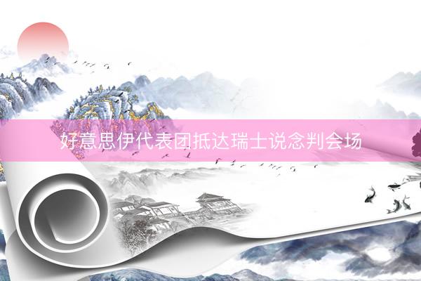 好意思伊代表团抵达瑞士说念判会场
