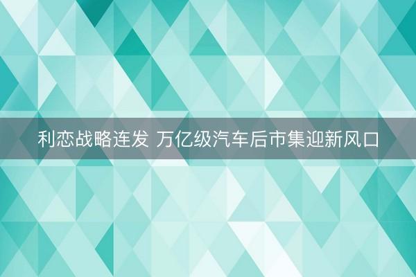 利恋战略连发 万亿级汽车后市集迎新风口