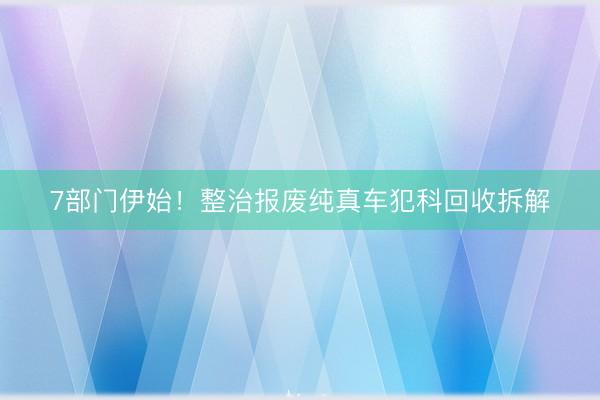 7部门伊始！整治报废纯真车犯科回收拆解